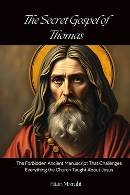The Secret Gospel of Thomas: The Forbidden Ancient Manuscript That Challenges Everything the Church Taught About Jesus by Mizrahi, Eitan