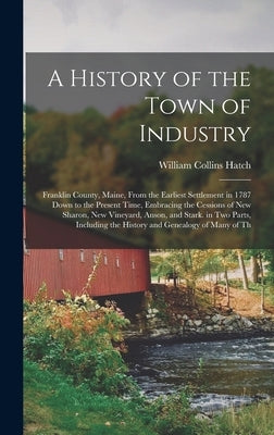 A History of the Town of Industry: Franklin County, Maine, From the Earliest Settlement in 1787 Down to the Present Time, Embracing the Cessions of Ne by Hatch, William Collins