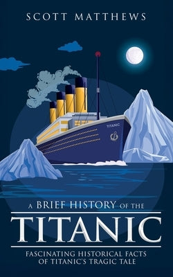 A Brief History of the Titanic - Fascinating Historical Facts of Titanic's Tragic Tale by Matthews, Scott