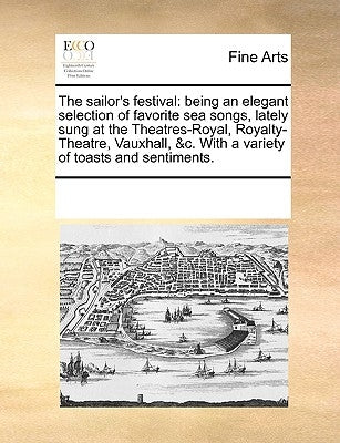 The Sailor's Festival: Being an Elegant Selection of Favorite Sea Songs, Lately Sung at the Theatres-Royal, Royalty-Theatre, Vauxhall, &C. wi by Multiple Contributors