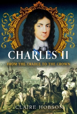 Charles II: From the Cradle to the Crown by Hobson, Claire