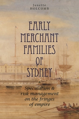 Early Merchant Families of Sydney: Speculation and Risk Management on the Fringes of Empire by Holcomb, Janette