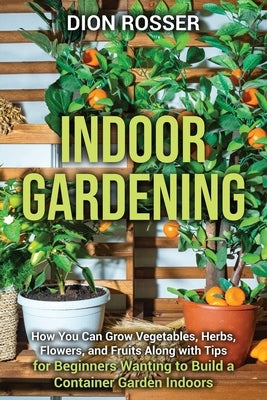 Indoor Gardening: How You Can Grow Vegetables, Herbs, Flowers, and Fruits Along with Tips for Beginners Wanting to Build a Container Gar by Rosser, Dion