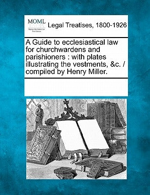 A Guide to Ecclesiastical Law for Churchwardens and Parishioners: With Plates Illustrating the Vestments, &C. / Compiled by Henry Miller. by Multiple Contributors