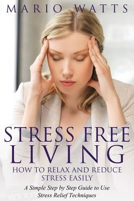 Stress Free Living: How to Relax and Reduce Stress Easily: A Simple Step by Step Guide to Use Stress Relief Techniques by Watts, Mario