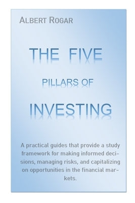 The Five Pillars of Investing: A practical guides that provide a study framework for making informed decisions, managing risks, and capitalizing on o by Rogar, Albert