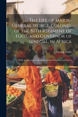 The Life of Major-General Worge, Colonel of the 86Th Regiment of Foot, and Governor of Senegal, in Africa: With an Account of the Settlements of Seneg by Duke, George