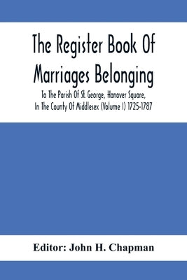 The Register Book Of Marriages Belonging To The Parish Of St. George, Hanover Square, In The County Of Middlesex (Volume I) 1725-1787 by H. Chapman, John