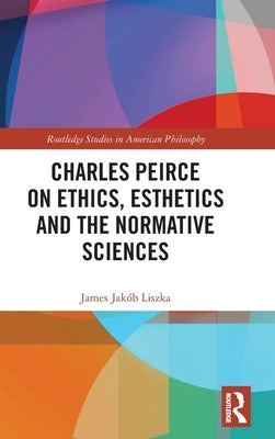 Charles Peirce on Ethics, Esthetics and the Normative Sciences by Liszka, James Jakób