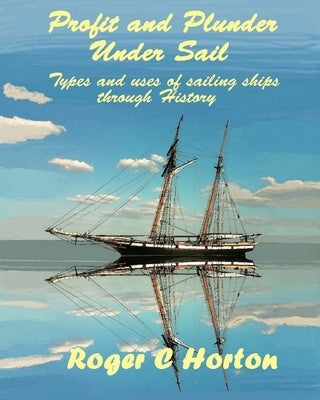 Profit and Plunder Under Sail: Types and uses of sailing ships through History by Horton, Roger C.