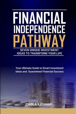 Financial Independence Pathway: Seven Unique Investment Ideas to Transform Your Life: Your Ultimate Guide to Smart Investments Ideas and Guaranteed Fi by Ilesanmi, Eniola