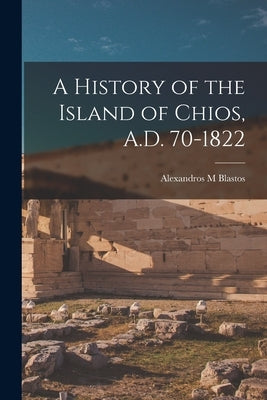 A History of the Island of Chios, A.D. 70-1822 by Blastos, Alexandros M.