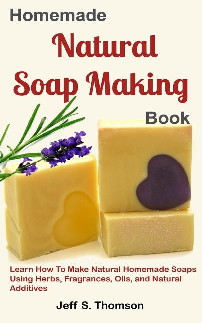 Homemade Natural Soap Making Book: Learn How to Make Natural Homemade Soaps using Herbs, Fragrances, Oils, and Natural Additives by S. Thomson, Jeff