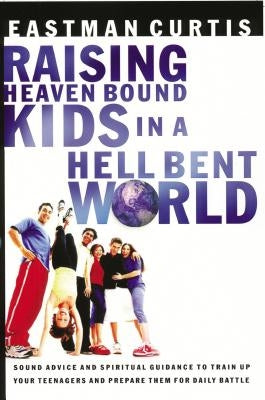 Raising Heaven Bound Kids in a Hell Bent World: Sound Advice and Spiritual Guidance to Train Up Your Teenagers and Prepare Them for Daily Battle by Curtis, Eastman