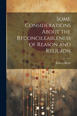 Some Considerations About the Reconcileableness of Reason and Religion by Boyle, Robert
