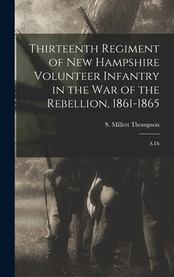 Thirteenth Regiment of New Hampshire Volunteer Infantry in the war of the Rebellion, 1861-1865: A Di by Thompson, S. Millett