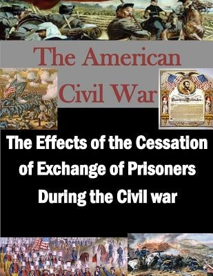 The Effects of the Cessation of Exchange of Prisoners During the Civil War by Penny Hill Press Inc