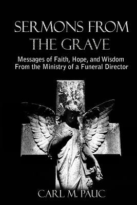 Sermons from the Grave: Messages of Faith, Hope, and Wisdom from the Ministry of a Funeral Director by Pauc, Carl M.