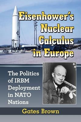 Eisenhower's Nuclear Calculus in Europe: The Politics of IRBM Deployment in NATO Nations by Brown, Gates