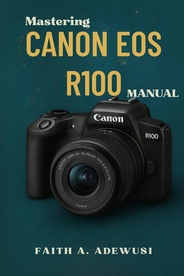Mastering Canon EOS R100 Manual: The Ultimate Companion For Learning, Practicing, and Loving Photography by Adewusi, Faith A.