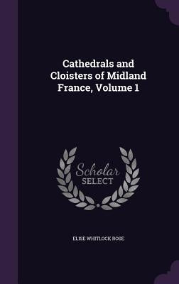 Cathedrals and Cloisters of Midland France, Volume 1 by Rose, Elise Whitlock