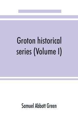 Groton historical series. A collection of papers relating to the history of the town of Groton, Massachusetts (Volume I) by Abbott Green, Samuel