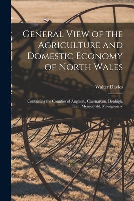 General View of the Agriculture and Domestic Economy of North Wales: Containing the Counties of Anglesey, Caernarvon, Denbigh, Flint, Meirionydd, Mont by Davies, Walter