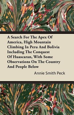 A Search for the Apex of America, High Mountain Climbing in Peru and Bolivia Including the Conquest of Huascaran, with Some Observations on the Countr by Peck, Annie Smith