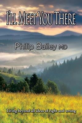 I'll Meet You There: Living beyond all ideas of right and wrong by Bailey, Philip