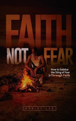 Faith Not Fear: How to Subdue the Sting of Fear Through Faith by Lee, Daniel