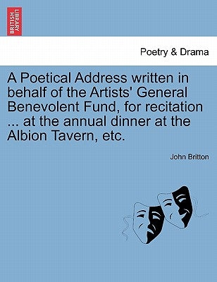 A Poetical Address Written in Behalf of the Artists' General Benevolent Fund, for Recitation ... at the Annual Dinner at the Albion Tavern, Etc. by Britton, John