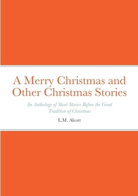 A Merry Christmas and Other Christmas Stories: An Anthology of Short Stories Before the Great Tradition of Christmas: An Anthology of Short Stories Be by Alcott, L. M.