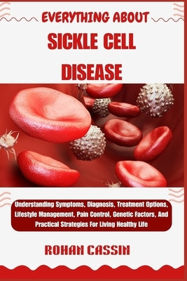 Everything about Sickle Cell Disease: Understanding Symptoms, Diagnosis, Treatment Options, Lifestyle Management, Pain Control, Genetic Factors, And P by Cassin, Rohan