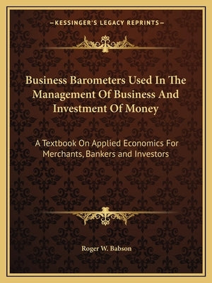Business Barometers Used In The Management Of Business And Investment Of Money: A Textbook On Applied Economics For Merchants, Bankers and Investors by Babson, Roger W.