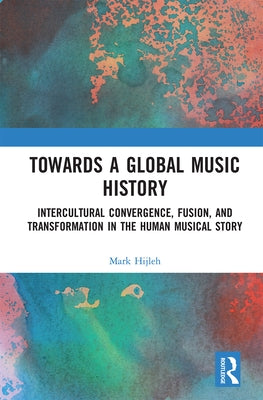 Towards a Global Music History: Intercultural Convergence, Fusion, and Transformation in the Human Musical Story by Hijleh, Mark
