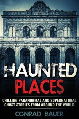 Haunted Places: Chilling Paranormal and Supernatural Ghost Stories from Around the World by Bauer, Conrad