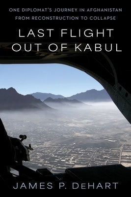Last Flight Out of Kabul: One Diplomat's Journey in Afghanistan from Reconstruction to Collapse by Dehart, James P.