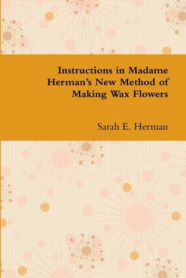 Instructions in Madame Herman's New Method of Making Wax Flowers by Herman, Sarah E.