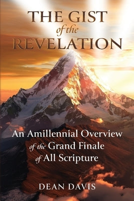 The Gist of the Revelation: An Amillennial Overview of the Grand Finale of All Scripture by Davis, Dean