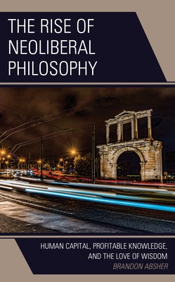 The Rise of Neoliberal Philosophy: Human Capital, Profitable Knowledge, and the Love of Wisdom by Absher, Brandon