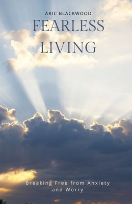 Fearless Living: Breaking Free from Anxiety and Worry by Blackwood, Aric