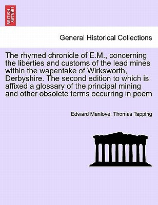The Rhymed Chronicle of E.M., Concerning the Liberties and Customs of the Lead Mines Within the Wapentake of Wirksworth, Derbyshire. the Second Editio by Manlove, Edward