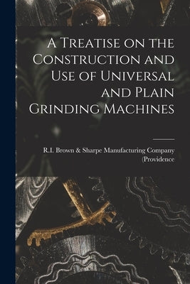 A Treatise on the Construction and Use of Universal and Plain Grinding Machines by (Providence, R. I. Brown &. Sharpe Manu