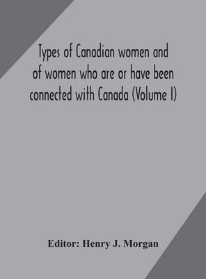 Types Of Canadian Women And Of Women Who Are Or Have Been Connected With Canada (Volume I) by Henry J Morgan