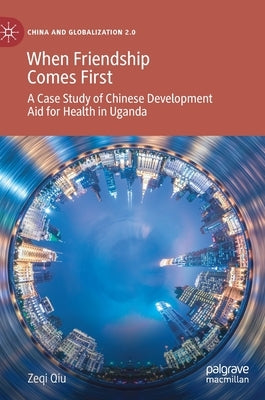 When Friendship Comes First: A Case Study of Chinese Development Aid for Health in Uganda by Qiu, Zeqi