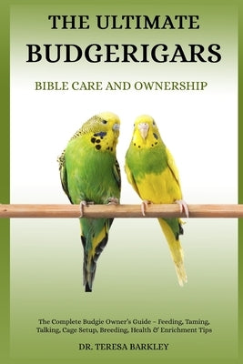 The Ultimate Budgerigars' Bible Care and Ownership: The Complete Budgie Owner's Guide - Feeding, Taming, Talking, Cage Setup, Breeding, Health & Enric by Barkley, Teresa