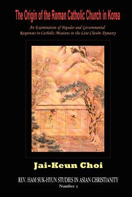The Origin of the Roman Catholic Church in Korea: An Examination of Popular and Governmental Responses Catholic Missions in the Late Chosn Dynasty by Choi, Jai-Keun