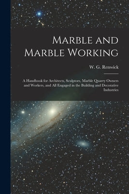 Marble and Marble Working: a Handbook for Architects, Sculptors, Marble Quarry Owners and Workers, and All Engaged in the Building and Decorative by Renwick, W. G. (William George)