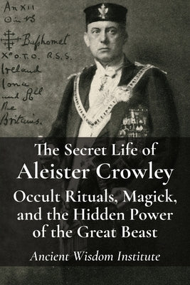 The Secret Life of Aleister Crowley: Occult Rituals, Magick, and the Hidden Power of the Great Beast by Ancient Wisdom Institute