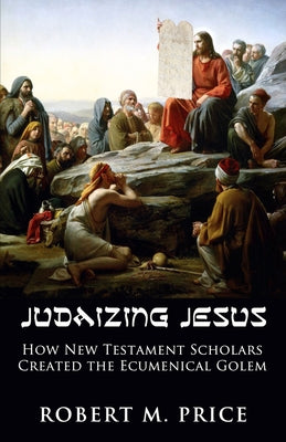 Judaizing Jesus: How New Testament Scholars Created the Ecumenical Golem by Price, Robert M.